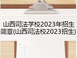 山西司法学校2023年招生简章(山西司法校2023招生)