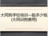 大同狗学校培训一般多少钱(大同训狗费用)