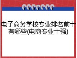 电子商务学校专业排名前十有哪些(电商专业十强)