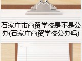 石家庄市商贸学校是不是公办(石家庄商贸学校公办吗)