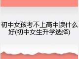 初中女孩考不上高中读什么好(初中女生升学选择)