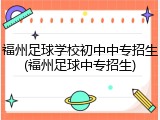 福州足球学校初中中专招生(福州足球中专招生)