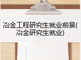 冶金工程研究生就业前景(冶金研究生就业)