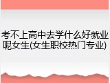 考不上高中去学什么好就业呢女生(女生职校热门专业)