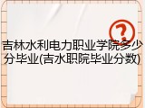 吉林水利电力职业学院多少分毕业(吉水职院毕业分数)