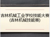 吉林机械工业学校技能大赛(吉林机械技能赛)