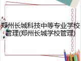 郑州长城科技中等专业学校管理(郑州长城学校管理)