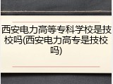 西安电力高等专科学校是技校吗(西安电力高专是技校吗)