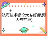航海技术哪个大专好(航海大专推荐)