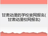 甘肃动漫的学校官网报名(甘肃动漫校网报名)