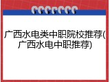 广西水电类中职院校推荐(广西水电中职推荐)