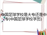 中国足球学校是大专还是中专(中国足球学校学历)