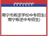 南宁市叛逆学校中专招生(南宁叛逆中专招生)
