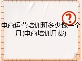 电商运营培训班多少钱一个月(电商培训月费)