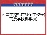 南票学挖机在哪个学校好(南票学挖机学校)