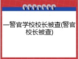 一警官学校校长被查(警官校长被查)