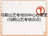 马鞍山艺考培训中心在哪里(马鞍山艺考培训点)