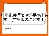 广州服装搭配培训学校排名前十(广州服装培训前十)