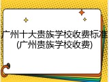 广州十大贵族学校收费标准(广州贵族学校收费)
