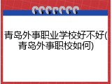 青岛外事职业学校好不好(青岛外事职校如何)
