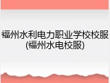福州水利电力职业学校校服(福州水电校服)