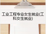 工业工程专业女生就业(工科女生就业)