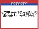 电力中专学什么专业好技校毕业(电力中专热门专业)