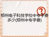 郑州电子科技学校中专学费多少(郑州中专学费)