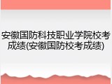 安徽国防科技职业学院校考成绩(安徽国防校考成绩)