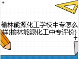 榆林能源化工学校中专怎么样(榆林能源化工中专评价)
