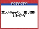 重庆财经学校招生办(重庆财校招办)
