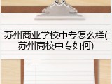 苏州商业学校中专怎么样(苏州商校中专如何)