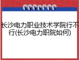 长沙电力职业技术学院行不行(长沙电力职院如何)