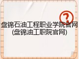 盘锦石油工程职业学院官网(盘锦油工职院官网)