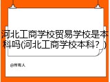 河北工商学校贸易学校是本科吗(河北工商学校本科？)