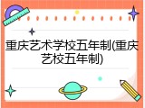 重庆艺术学校五年制(重庆艺校五年制)