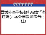 西城外事学校教师宿舍吗能住吗(西城外事教师宿舍可住)