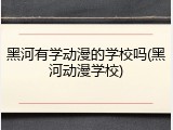 黑河有学动漫的学校吗(黑河动漫学校)