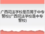 广西司法学校是否属于中专警校(广西司法学校是中专警校)