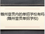 赣州章贡内的单招学校有吗(赣州章贡单招学校)
