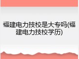 福建电力技校是大专吗(福建电力技校学历)