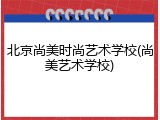 北京尚美时尚艺术学校(尚美艺术学校)