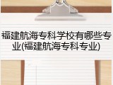 福建航海专科学校有哪些专业(福建航海专科专业)
