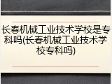 长春机械工业技术学校是专科吗(长春机械工业技术学校专科吗)