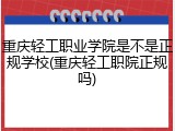 重庆轻工职业学院是不是正规学校(重庆轻工职院正规吗)