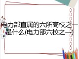 电力部直属的六所高校之一是什么(电力部六校之一)