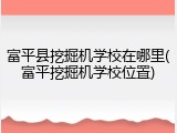 富平县挖掘机学校在哪里(富平挖掘机学校位置)