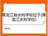 黑龙江省水利学校位于(黑龙江水利学校)