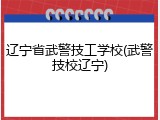 辽宁省武警技工学校(武警技校辽宁)