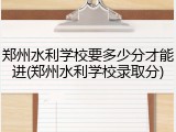郑州水利学校要多少分才能进(郑州水利学校录取分)